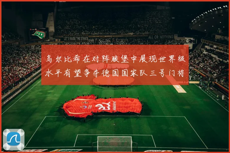 乌尔比希在对阵狼堡中展现世界级水平有望争夺德国国家队三号门将位置