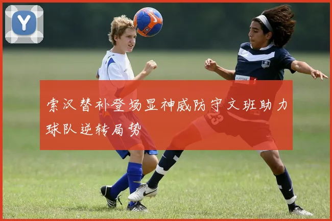 索汉替补登场显神威防守文班助力球队逆转局势