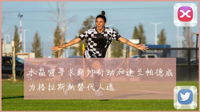 水晶宫寻求新帅行动加速兰帕德成为格拉斯纳替代人选