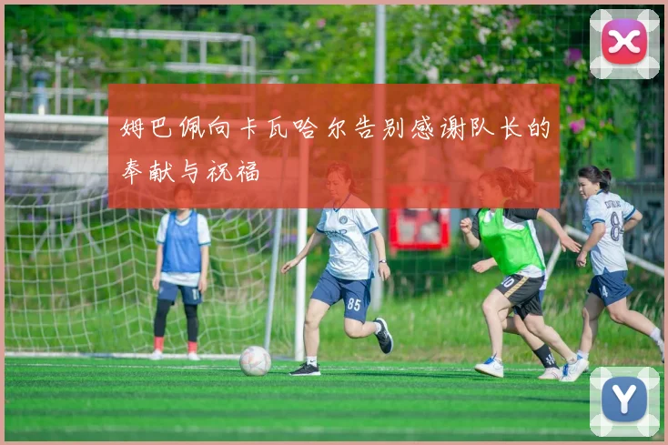 姆巴佩向卡瓦哈尔告别感谢队长的奉献与祝福