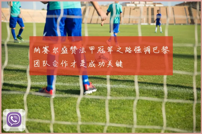 纳赛尔盛赞法甲冠军之路强调巴黎团队合作才是成功关键