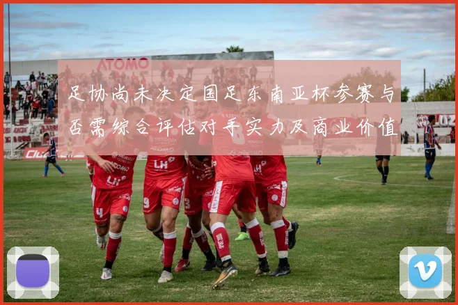 足协尚未决定国足东南亚杯参赛与否需综合评估对手实力及商业价值