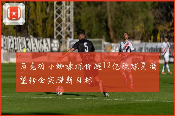 马竞对小蜘蛛标价超12亿欧球员渴望转会实现新目标