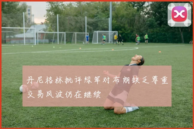 丹尼格林批评绿军对布朗缺乏尊重交易风波仍在继续