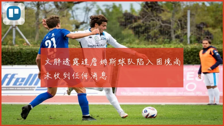 文胖透露追詹姆斯球队陷入困境尚未收到任何消息
