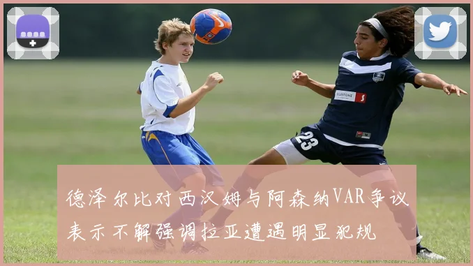 德泽尔比对西汉姆与阿森纳VAR争议表示不解强调拉亚遭遇明显犯规